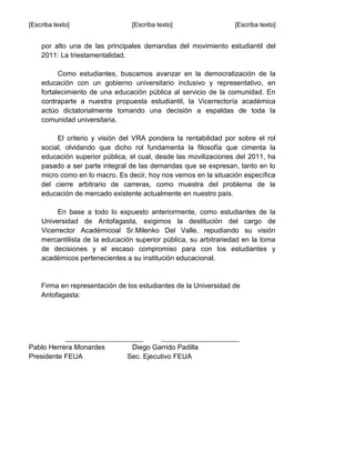 [Escriba texto] [Escriba texto] [Escriba texto]
por alto una de las principales demandas del movimiento estudiantil del
2011: La triestamentalidad.
Como estudiantes, buscamos avanzar en la democratización de la
educación con un gobierno universitario inclusivo y representativo, en
fortalecimiento de una educación pública al servicio de la comunidad. En
contraparte a nuestra propuesta estudiantil, la Vicerrectoría académica
actúo dictatorialmente tomando una decisión a espaldas de toda la
comunidad universitaria.
El criterio y visión del VRA pondera la rentabilidad por sobre el rol
social, olvidando que dicho rol fundamenta la filosofía que cimenta la
educación superior pública, el cual, desde las movilizaciones del 2011, ha
pasado a ser parte integral de las demandas que se expresan, tanto en lo
micro como en lo macro. Es decir, hoy nos vemos en la situación específica
del cierre arbitrario de carreras, como muestra del problema de la
educación de mercado existente actualmente en nuestro país.
En base a todo lo expuesto anteriormente, como estudiantes de la
Universidad de Antofagasta, exigimos la destitución del cargo de
Vicerrector Académicoal Sr.Milenko Del Valle, repudiando su visión
mercantilista de la educación superior pública, su arbitrariedad en la toma
de decisiones y el escaso compromiso para con los estudiantes y
académicos pertenecientes a su institución educacional.
Firma en representación de los estudiantes de la Universidad de
Antofagasta:
______________________ ______________________
Pablo Herrera Monardes Diego Garrido Padilla
Presidente FEUA Sec. Ejecutivo FEUA
 