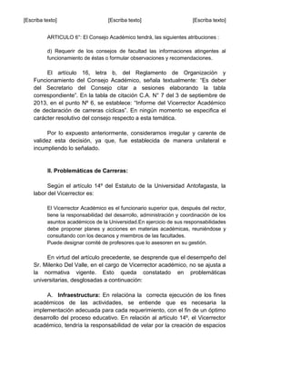 [Escriba texto] [Escriba texto] [Escriba texto]
ARTICULO 6°: El Consejo Académico tendrá, las siguientes atribuciones :
d) Requerir de los consejos de facultad las informaciones atingentes al
funcionamiento de éstas o formular observaciones y recomendaciones.
El artículo 16, letra b, del Reglamento de Organización y
Funcionamiento del Consejo Académico, señala textualmente: “Es deber
del Secretario del Consejo citar a sesiones elaborando la tabla
correspondiente”. En la tabla de citación C.A. N° 7 del 3 de septiembre de
2013, en el punto Nº 6, se establece: “Informe del Vicerrector Académico
de declaración de carreras cíclicas”. En ningún momento se especifica el
carácter resolutivo del consejo respecto a esta temática.
Por lo expuesto anteriormente, consideramos irregular y carente de
validez esta decisión, ya que, fue establecida de manera unilateral e
incumpliendo lo señalado.
II. Problemáticas de Carreras:
Según el artículo 14º del Estatuto de la Universidad Antofagasta, la
labor del Vicerrector es:
El Vicerrector Académico es el funcionario superior que, después del rector,
tiene la responsabilidad del desarrollo, administración y coordinación de los
asuntos académicos de la Universidad.En ejercicio de sus responsabilidades
debe proponer planes y acciones en materias académicas, reuniéndose y
consultando con los decanos y miembros de las facultades.
Puede designar comité de profesores que lo asesoren en su gestión.
En virtud del artículo precedente, se desprende que el desempeño del
Sr. Milenko Del Valle, en el cargo de Vicerrector académico, no se ajusta a
la normativa vigente. Esto queda constatado en problemáticas
universitarias, desglosadas a continuación:
A. Infraestructura: En relacióna la correcta ejecución de los fines
académicos de las actividades, se entiende que es necesaria la
implementación adecuada para cada requerimiento, con el fin de un óptimo
desarrollo del proceso educativo. En relación al artículo 14º, el Vicerrector
académico, tendría la responsabilidad de velar por la creación de espacios
 