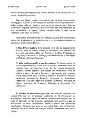 [Escriba texto] [Escriba texto] [Escriba texto]
físicos idóneos que respondan de manera eficiente a las necesidades que
surgen desde dicho proceso.
Bajo esta lógica, resulta incongruente que carreras como algunas
Pedagogías, Nutrición o Kinesiología, no cuenten con un departamento ni
salas propias. Además, existe el caso de otras carreras como Química
Ambiental y algunas Ingenierías, que no cuentan con implementación en
sus laboratorios, los cuales incluso, cumplen doble función, siendo
utilizadas como salas y/o oficinas.
Para ilustrar de manera más específica lo expuesto anteriormente con
respecto a la deficiencia de infraestructura, a continuación entregamos un
listado que engloba los subtemas:
1) Nula Infraestructura: Esto consiste en la falta de departamento,
oficinas, salas de clases, laboratorio y/o talleres. Las carreras que
presentan esta problemática son: Nutrición y dietética, Pedagogía en
Lenguaje y Comunicación, Pedagogía en Matemáticas y, Pedagogía
en Biología y Ciencias Naturales.
2) Mala implementación y uso de espacios: En algunos casos, no
existe implementación, o esta no está acorde a estándares tanto de
sanidad como de seguridad o en pro del avance tecnológico.
Además, existen espacios que poseen una multifunción como de
oficina a sala y, de sala a laboratorio.Las carreras que presentan
estas deficiencias son: Nutrición y Dietética, Enfermería, Química
Ambiental, Kinesiología, Derecho, Pedagogía en Matemática,
Ingeniería Mecánica, Ingeniería Eléctrica-Electrónica, Ingeniería en
Minas, Ingeniería en Procesos Minerales e Ingeniería Civil
Geomática.
B. Número de estudiantes por sala: Bajo la lógica mercantil, que
actualmente rige en el proceso académico de la Universidad de
Antofagasta, existe una lógica de abarcar cuantitativamente el proceso del
aula en desmedro de los procesos cualitativos, que conlleva a que los
estudiantes se vean damnificados frente o dentro del aprendizaje
significativo. Situación que acarrea, por sobre todo, una contradicción
evidente con el rol social que cumple nuestra universidad para con la
región.
 