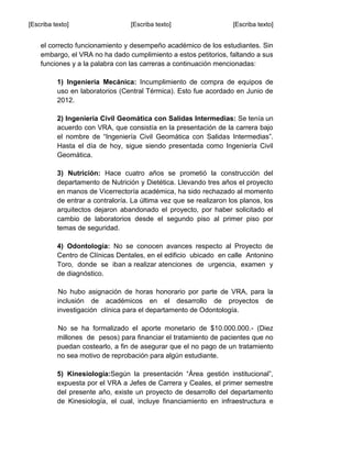 [Escriba texto] [Escriba texto] [Escriba texto]
el correcto funcionamiento y desempeño académico de los estudiantes. Sin
embargo, el VRA no ha dado cumplimiento a estos petitorios, faltando a sus
funciones y a la palabra con las carreras a continuación mencionadas:
1) Ingeniería Mecánica: Incumplimiento de compra de equipos de
uso en laboratorios (Central Térmica). Esto fue acordado en Junio de
2012.
2) Ingeniería Civil Geomática con Salidas Intermedias: Se tenía un
acuerdo con VRA, que consistía en la presentación de la carrera bajo
el nombre de “Ingeniería Civil Geomática con Salidas Intermedias”.
Hasta el día de hoy, sigue siendo presentada como Ingeniería Civil
Geomática.
3) Nutrición: Hace cuatro años se prometió la construcción del
departamento de Nutrición y Dietética. Llevando tres años el proyecto
en manos de Vicerrectoría académica, ha sido rechazado al momento
de entrar a contraloría. La última vez que se realizaron los planos, los
arquitectos dejaron abandonado el proyecto, por haber solicitado el
cambio de laboratorios desde el segundo piso al primer piso por
temas de seguridad.
4) Odontología: No se conocen avances respecto al Proyecto de
Centro de Clínicas Dentales, en el edificio ubicado en calle Antonino
Toro, donde se iban a realizar atenciones de urgencia, examen y
de diagnóstico.
No hubo asignación de horas honorario por parte de VRA, para la
inclusión de académicos en el desarrollo de proyectos de
investigación clínica para el departamento de Odontología.
No se ha formalizado el aporte monetario de $10.000.000.- (Diez
millones de pesos) para financiar el tratamiento de pacientes que no
puedan costearlo, a fin de asegurar que el no pago de un tratamiento
no sea motivo de reprobación para algún estudiante.
5) Kinesiología:Según la presentación “Área gestión institucional”,
expuesta por el VRA a Jefes de Carrera y Ceales, el primer semestre
del presente año, existe un proyecto de desarrollo del departamento
de Kinesiología, el cual, incluye financiamiento en infraestructura e
 