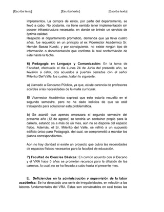 [Escriba texto] [Escriba texto] [Escriba texto]
implementos. La compra de estos, por parte del departamento, se
llevó a cabo. No obstante, no tiene sentido tener implementación sin
poseer infraestructura necesaria, en donde se brinde un servicio de
óptima calidad.
Respecto al departamento prometido, demanda que ya lleva cuatro
años, fue requerido en un principio al ex Vicerrector Académico Sr.
Hernán Baeza Kuroki, y por consiguiente, no existe ningún tipo de
información o documentación que confirme la real conformación de
este hasta la fecha.
6) Pedagogía en Lenguaje y Comunicación: En la toma de
Facultad, efectuada el día Lunes 24 de Junio del presente año, se
llevaron a cabo, dos acuerdos a puertas cerradas con el señor
Milenko Del Valle, los cuales, tratan lo siguiente:
a) Llamado a Concurso Público, ya que, existe carencia de profesores
acordes a las necesidades de la malla curricular.
El Vicerrector Académico expresó que esto estaría resuelto en el
segundo semestre, pero no ha dado indicios de que se esté
trabajando para solucionar esta problemática.
b) Se acordó que apenas empezara el segundo semestre del
presente año (12 de agosto) se tendría un container propio para la
carrera, estando ya a más de un mes, aún no se dispone del espacio
físico. Además, el Sr. Milenko del Valle, se refirió a un supuesto
edificio único para Pedagogía, del cual, se comprometió a mandar los
planos correspondientes.
Aún no hay claridad si existe un proyecto que cubra las necesidades
de espacios físicos necesarios para la facultad de educación.
7) Facultad de Ciencias Básicas: En común acuerdo con el Decano
y el VRA hace 5 años se prometen recursos para la difusión de las
carreras, lo cual, no se ha llevado a cabo hasta el presente mes.
E. Deficiencias en la administración y supervisión de la labor
académica: Se ha detectado una serie de irregularidades, en relación a las
labores fundamentales del VRA. Estas son constatables en casi todas las
 