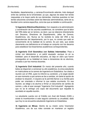 [Escriba texto] [Escriba texto] [Escriba texto]
facultades, departamentos, y carreras.Encontrando además, trato desigual
entre las carreras de la Universidad, ya que, algunas de estas han tenido
respuestas a la mayor parte de sus demandas, mientras queotras no han
tenido soluciones concretas sobre las falencias administrativas, tanto de su
facultad como carrera específica, como las que se detallan a continuación:
1) Ingeniería Eléctrica-Electrónica: Con respecto a la administración
y coordinación de los asuntos académicos, se considera que la labor
del VRA debe ser en terreno, es decir, que se relacione directamente
con Decanos, Directores de Departamento, Jefes de Carrera,
Académicos, etc. Nunca se ha recibido la visita del VRA a las
dependencias del departamento, por lo que, no consta que esté en
conocimiento de la realidad de la carrera. Es por esto, que existe
claramente una deficiencia en el trabajo en conjunto con los decanos
para establecer los lineamientos académicos correspondientes.
2) Ingeniería Civil Geomática con Salidas Intermedias: Pese a
contar con laboratorios y un pañol equipado -aunque no en su
totalidad- para el desarrollo educativo, se deja en claro que fueron
conseguidos en su totalidad en base a donaciones de ex alumnos,
privados o por los mismos docentes.
3) Ingeniería Civil Industrial: En marzo del presente año, cuando
todos se disponían a comenzar su año académico, la única estudiante
en matricularse en la carrera de Ingeniería en Estadística, fue citada a
reunión con el VRA, quien le informó su condición, y le exigió decidir
en ese momento a qué carrera se iba a cambiar, sin darle la opción de
analizar la situación, ni siquiera se le permitió llamar a su familia para
poder ser orientada e informar lo que estaba ocurriendo. En esa
reunión, se obligó a la alumna a firmar un documento de cambio de
carrera, y ella al azar escogió “Ingeniería Civil Industrial”. Agregando
que no se le entregó una copia del documento que respalde lo
acordado en aquella reunión.
La estudiante cuenta con el Crédito con Aval del Estado (CAE) y
existe la incertidumbre si este seguirá cubriendo su anualidad, dado
que hoy no se encuentra estudiando Ingeniería en Estadística.
4) Ingeniería en Minas: Dentro de su misión como Vicerrector
Académico, uno de sus roles consiste en mantener un registro
 