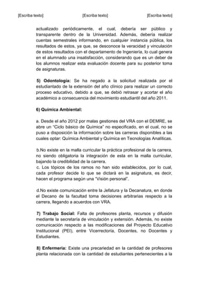 [Escriba texto] [Escriba texto] [Escriba texto]
actualizado periódicamente, el cual, debería ser público y
transparente dentro de la Universidad. Además, debería realizar
cuentas semestrales informando, en cualquier instancia pública, los
resultados de estos, ya que, se desconoce la veracidad y vinculación
de estos resultados con el departamento de Ingeniería, lo cual genera
en el alumnado una insatisfacción, considerando que es un deber de
los alumnos realizar esta evaluación docente para su posterior toma
de asignaturas.
5) Odontología: Se ha negado a la solicitud realizada por el
estudiantado de la extensión del año clínico para realizar un correcto
proceso educativo, debido a que, se debió retrasar y acortar el año
académico a consecuencia del movimiento estudiantil del año 2011.
6) Química Ambiental:
a. Desde el año 2012 por malas gestiones del VRA con el DEMRE, se
abre un “Ciclo básico de Química” no especificado, en el cual, no se
puso a disposición la información sobre las carreras disponibles a las
cuales optar: Química Ambiental y Química en Tecnologías Analíticas.
b.No existe en la malla curricular la práctica profesional de la carrera,
no siendo obligatoria la integración de esta en la malla curricular,
bajando la credibilidad de la carrera.
c. Los tópicos de los ramos no han sido establecidos, por lo cual,
cada profesor decide lo que se dictará en la asignatura, es decir,
hacen el programa según una “Visión personal”.
d.No existe comunicación entre la Jefatura y la Decanatura, en donde
el Decano de la facultad toma decisiones arbitrarias respecto a la
carrera, llegando a acuerdos con VRA.
7) Trabajo Social: Falta de profesores planta, recursos y difusión
mediante la secretaría de vinculación y extensión. Además, no existe
comunicación respecto a las modificaciones del Proyecto Educativo
Institucional (PEI), entre Vicerrectoría, Docentes, no Docentes y
Estudiantes.
8) Enfermería: Existe una precariedad en la cantidad de profesores
planta relacionada con la cantidad de estudiantes pertenecientes a la
 