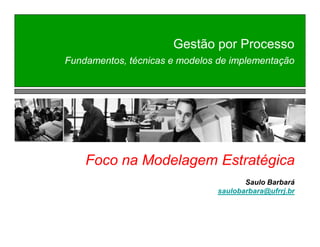 Gestão por Processo 
Fundamentos, técnicas e modelos de implementação 
Foco na Modelagem Estratégica 
Saulo Barbará 
saulobarbara@ufrrj.br 
 