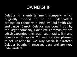 OWNERSHIP
Celador is a entertainment company which
originally formed to be an independent
production company in 1983 by Paul Smith CBE
and Jasper Carrot. Celador was bought out by
the larger company, Complete Communications
which expanded their business in radio, film and
television. Complete Communications planned
to sell Celador to Two Way Media but instead
Celador bought themselves back and are now
independent.
 