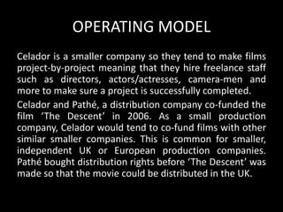 OPERATING MODEL
Celador is a smaller company so they tend to make films
project-by-project meaning that they hire freelance staff
such as directors, actors/actresses, camera-men and
more to make sure a project is successfully completed.
Celador and Pathé, a distribution company co-funded the
film ‘The Descent’ in 2006. As a small production
company, Celador would tend to co-fund films with other
similar smaller companies. This is common for smaller,
independent UK or European production companies.
Pathé bought distribution rights before ‘The Descent’ was
made so that the movie could be distributed in the UK.
 