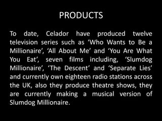 PRODUCTS
To date, Celador have produced twelve
television series such as ‘Who Wants to Be a
Millionaire’, ‘All About Me’ and ‘You Are What
You Eat’, seven films including, ‘Slumdog
Millionaire’, ‘The Descent’ and ‘Separate Lies’
and currently own eighteen radio stations across
the UK, also they produce theatre shows, they
are currently making a musical version of
Slumdog Millionaire.
 
