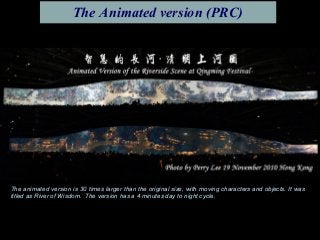 The animated version is 30 times larger than the original size, with moving characters and objects. It was
titled as River of Wisdom. The version has a 4 minutes day to night cycle.
The Animated version (PRC)
 