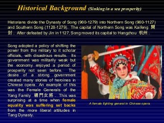 Historical Background (Sinking in a sea prosperity)
Historians divide the Dynasty of Song (960-1279) into Northern Song (960-1127)
and Southern Song (1128-1279). The capital of Northern Song was Kaifeng 開
封 . After defeated by Jin in 1127, Song moved its capital to Hangzhou 杭州 .
Song adopted a policy of shifting the
power from the military to it scholar
officials, with disastrous results. Its
government was militarily weak but
the economy enjoyed a period of
prosperity not seen before. The
desire of a strong government
created many stories of heroines in
Chinese opera. An example of this
was the Female Generals of the
Yang Family 楊門女將 . This was
surprising at a time when female
equality was suffering set backs
from the more liberal attitudes in
Tang Dynasty.
A female fighting general in Chinese opera.
 