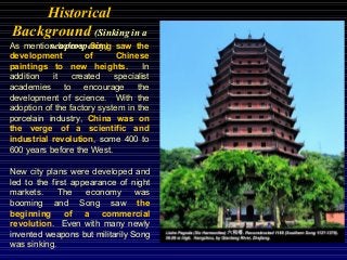 Historical
Background (Sinking in a
sea prosperity)As mention before, Song saw the
development of Chinese
paintings to new heights. In
addition it created specialist
academies to encourage the
development of science. With the
adoption of the factory system in the
porcelain industry, China was on
the verge of a scientific and
industrial revolution, some 400 to
600 years before the West.
New city plans were developed and
led to the first appearance of night
markets. The economy was
booming and Song saw the
beginning of a commercial
revolution. Even with many newly
invented weapons but militarily Song
was sinking.
 