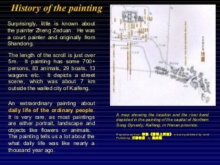 History of the painting
An extraordinary painting about
daily life of the ordinary people.
It is very rare, as most paintings
are either portrait, landscape and
objects like flowers or animals.
The painting tells us a lot about the
what daily life was like nearly a
thousand year ago.
Surprisingly, little is known about
the painter Zheng Zeduan. He was
a court painter and originally from
Shandong.
The length of the scroll is just over
5m. It painting has some 700+
persons, 83 animals, 29 boats, 13
wagons etc. It depicts a street
scene, which was about 7 km
outside the walled city of Kaifeng.
A map showing the location and the river bend
depicted in the painting of the capital of Northern
Song Dynasty, Kaifeng, in Henan province.
Reproduced from 《清明上河 》筆記 圖 a book published by Joint
Publishing 三 店聯書 by 超趙廣
 