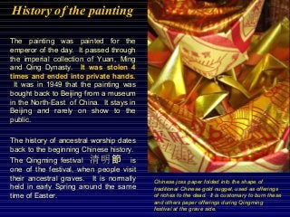 History of the painting
The history of ancestral worship dates
back to the beginning Chinese history.
The Qingming festival 清明節 is
one of the festival, when people visit
their ancestral graves. It is normally
held in early Spring around the same
time of Easter.
The painting was painted for the
emperor of the day. It passed through
the imperial collection of Yuan, Ming
and Qing Dynasty. It was stolen 4
times and ended into private hands.
It was in 1949 that the painting was
bought back to Beijing from a museum
in the North-East of China. It stays in
Beijing and rarely on show to the
public.
Chinese joss paper folded into the shape of
traditional Chinese gold nugget, used as offerings
of riches to the dead. It is customary to burn these
and others paper offerings during Qingming
festival at the grave side.
 