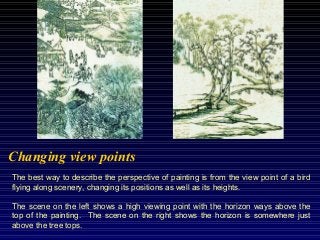 The best way to describe the perspective of painting is from the view point of a bird
flying along scenery, changing its positions as well as its heights.
The scene on the left shows a high viewing point with the horizon ways above the
top of the painting. The scene on the right shows the horizon is somewhere just
above the tree tops.
Changing view points
 