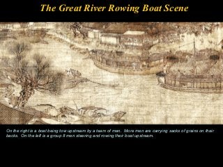 The Great River Rowing Boat Scene
On the right is a boat being tow upstream by a team of men. More men are carrying sacks of grains on their
backs. On the left is a group 8 men steering and rowing their boat upstream.
 
