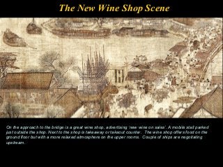 The New Wine Shop Scene
On the approach to the bridge is a great wine shop, advertising ‘new wine on sales’. A mobile stall parked
just outside the shop. Next to the shop is takeaway or takeout counter. The wine shop offers food on the
ground floor but with a more relaxed atmosphere on the upper rooms. Couple of ships are negotiating
upstream.
 