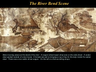 The River Bend Scene
More mooring places at the bend of the river. A wagon wheel repair shop was on the side street. A sedan
chair parked outside of a tea house. A female servant is bringing a cup of tea for the lady inside the sedan
chair. There was a two cattle driven wagon. On the left is a fortune telling shops.
 
