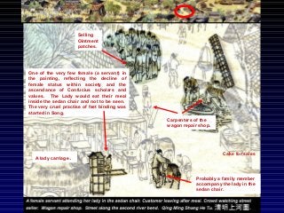 One of the very few female (a servant) in
the painting, reflecting the decline of
female status within society and the
ascendance of Confucius scholars and
values. The Lady would eat their meal
inside the sedan chair and not to be seen.
The very cruel practise of feet binding was
started in Song.
A lady carriage.
Probably a family member
accompany the lady in the
sedan chair.
Carpenters of the
wagon repair shop.
Cake for sales
Selling
Ointment
patches.
 