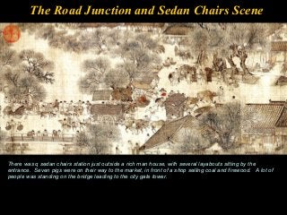 The Road Junction and Sedan Chairs Scene
There was q sedan chairs station just outside a rich man house, with several layabouts sitting by the
entrance. Seven pigs were on their way to the market, in front of a shop selling coal and firewood. A lot of
people was standing on the bridge leading to the city gate tower.
 