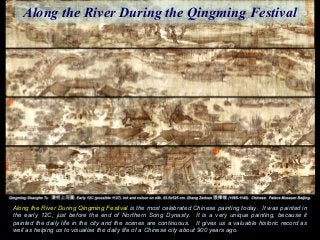 Along the River During Qingming Festival is the most celebrated Chinese painting today. It was painted in
the early 12C, just before the end of Northern Song Dynasty. It is a very unique painting, because it
painted the daily life in the city and the scenes are continuous. It gives us a valuable historic record as
well as helping us to visualise the daily life of a Chinese city about 900 years ago.
Along the River During the Qingming Festival
 