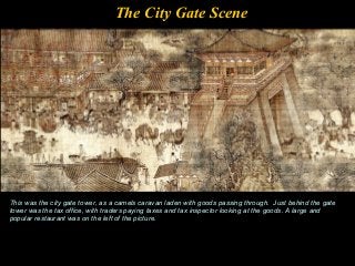 The City Gate Scene
This was the city gate tower, as a camels caravan laden with goods passing through. Just behind the gate
tower was the tax office, with traders paying taxes and tax inspector looking at the goods. A large and
popular restaurant was on the left of the picture.
 