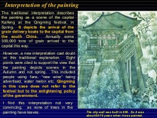 Interpretation of the painting
The traditional interpretation describes
the painting as a scene of the capital
Kaifeng at the Qingming festival, in
Spring. It depicts the arrival of the
grain delivery boats to the capital from
the south China. Annually some
300,000 tons of grain arrived to the
capital this way.
However, a new interpretation cast doubt
on this traditional explanation. Eight
points were cited to support the view that
the painting depicts scenes in the
Autumn and not spring. This included
people using fans, “new wine” being
advertised, water melon etc. Qingming
in this case does not refer to the
festival but to the enlightening policy
of the government.
I find this interpretation not very
convincing, as none of trees in the
painting have leaves. The city wall was built in 956. So it was
about 60-70 years when it was painted.
 