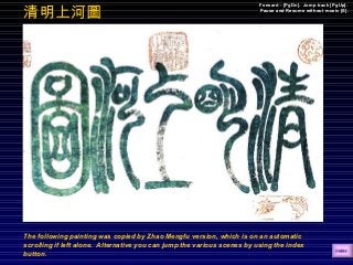 The following painting was copied by Zhao Mengfu version, which is on an automatic
scrolling if left alone. Alternative you can jump the various scenes by using the index
button.
Forward - [PgDn]. Jump back [PgUp].
Pause and Resume without music [S].
清明上河圖
 