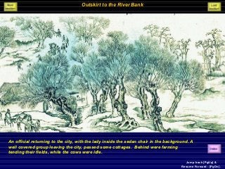 Outskirt to the River Bank
An official returning to the city, with the lady inside the sedan chair in the background. A
well covered group leaving the city, passed some cottages. Behind were farming
tending their fields, while the cows were idle.
Jump back [PgUp] &
Resume Forward - [PgDn].
 