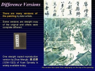 There are many versions of
the painting by later artists.
Some versions are straight copy
of the original and others were
complete different.
One straight copied reproduction
version by Zhao Mengfu 趙孟頫
(1254-1322) of Yuan Dynasty is
widely available today.
His version has some fine calligraphy on the top of the painting.
Difference Versions
 