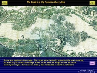 The Bridge to the Rainbow Busy Area
A boat was approach the bridge. The crews were frantically preparing the boat, lowering
the mast to pass under the bridge. Some crews were the bridge and on the shore
catching the ropes. It was such a drama, that it attracted a crowd of onlookers.
Jump back [PgUp] &
Resume Forward - [PgDn].
 