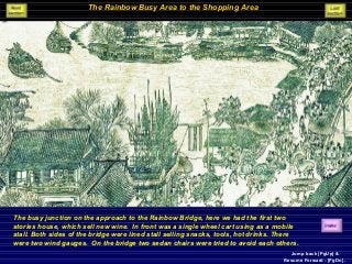 The Rainbow Busy Area to the Shopping Area
The busy junction on the approach to the Rainbow Bridge, here we had the first two
stories house, which sell new wine. In front was a single wheel cart using as a mobile
stall. Both sides of the bridge were lined stall selling snacks, tools, hot drinks. There
were two wind gauges. On the bridge two sedan chairs were tried to avoid each others.
Jump back [PgUp] &
Resume Forward - [PgDn].
 