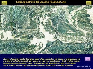 Shopping district to the Exclusive Residential Area.
A busy shopping street with wagon repair shop, carpenter, tea house, a eating place and
a crowd of onlookers attracted by goods on sale by a street seller. The travelling wagon
on the foreground pulled by oxen. A female servant attending her lady in the sedan
chair. Further on was a stall of the fortune teller, behind was a wealthy residence. Jump back [PgUp] &
Resume Forward - [PgDn].
 