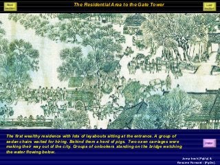 The Residential Area to the Gate Tower
The first wealthy residence with lots of layabouts sitting at the entrance. A group of
sedan chairs waited for hiring. Behind them a herd of pigs. Two oxen carriages were
making their way out of the city. Groups of onlookers standing on the bridge watching
the water flowing below.
Jump back [PgUp] &
Resume Forward - [PgDn].
 