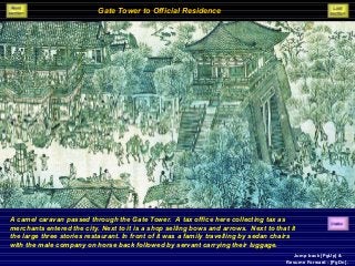 Gate Tower to Official Residence
A camel caravan passed through the Gate Tower. A tax office here collecting tax as
merchants entered the city. Next to it is a shop selling bows and arrows. Next to that it
the large three stories restaurant. In front of it was a family travelling by sedan chairs
with the male company on horse back followed by servant carrying their luggage.
Jump back [PgUp] &
Resume Forward - [PgDn].
 