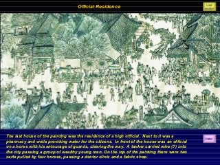 Official Residence
The last house of the painting was the residence of a high official. Next to it was a
pharmacy and wells providing water for the citizens. In front of the house was an official
on a horse with his entourage of guards, clearing the way. A tanker carried wine (?) into
the city passing a group of wealthy young men. On the top of the painting there were two
carts pulled by four horses, passing a doctor clinic and a fabric shop.
 