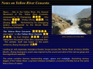Music – Ode to the Yellow River, the Second
Movement of The Yellow River Concerto,
composed by Yin Chengzong 殷 承 宗 , Chu
Wanhua 儲望華 , Sheng Lihong 盛禮洪 , Liu
Zhuang 劉 庄 . Performed by Yin Chengzong
(piano), accompanied by the Slovak Radio
Symphony Orchestra.
The Yellow River Concerto 黃 河 協 奏 曲
was based on the Yellow River Cantata 黄河
大 合 唱 by Xian Xinghai 冼 星 海 , a work
dating from the period of the Sino Japanese War.
The cantata, itself was based on the poem
written by Zhang Guangnian 張光年 .
Leading an anti-Japanese resistance theatre troupe across the Yellow River at Hukou (Kettle
Mouth), Zhang Guangian’s poem was inspired by the sound and wind of the narrow gorge and
the magnificent waterfall.
The piece contains themes representing anger, grace and nostalgia, illustrating various
stages of the Yellow River, a symbol Chinese civilisation, a source of fertility but at the same
time a force of nature.
Hukou waterfall on the Yellow River.
Notes on Yellow River Concerto
 