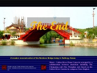 All rights reserved. Rights belong to their respective
owners. Available free for non-commercial and personal
use.
The End
Music – Yellow River Piano Concerto arranged by a
collaboration between musicians including Yin
Chengzong and Chu Wanghau and based on the
Yellow River Cantata by composer Xian Xinghai.
A modern reconstruction of the Rainbow Bridge today in Kaifeng, Henan.
 