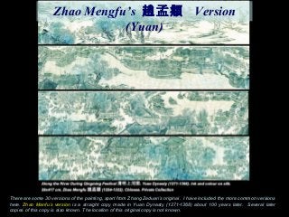 There are some 30 versions of the painting, apart from Zhang Zeduan’s original. I have included the more common versions
here. Zhao Manfu’s version is a straight copy made in Yuan Dynasty (1271-1368) about 100 years later. Several later
copies of this copy is also known. The location of this original copy is not known.
Zhao Mengfu’s 孟趙 頫 Version
(Yuan)
 