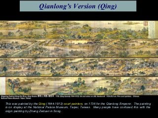 This was painted by the Qing (1644-1912) court painters, on 1736 for the Qianlong Emperor. The painting
is on display at the National Palace Museum, Taipei, Taiwan. Many people have confused this with the
origin painting by Zhang Zeduan in Song.
Qianlong’s Version (Qing)
 