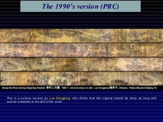 This is a curious version by Luo Dongping, who thinks that the original should be twice as long with
scenes extended to the left of the scroll.
The 1990’s version (PRC)
 