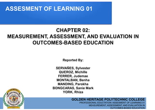 GOLDEN HERITAGE POLYTECHNIC COLLEGE
PROFESSIONAL EDUCTATION: ASSESMENT OF LEARNING 01
MEASUREMENT, ASSESSMENT, AND EVALUATION IN
OUTCOMES-BASED EDUCATION
CHAPTER 02:
MEASUREMENT, ASSESSMENT, AND EVALUATION IN
OUTCOMES-BASED EDUCATION
Reported By:
SERVAÑES, Sylvester
QUEROZ, Michille
FERRER, Judemae
MONTALBAN, Benha
MANDING, Parokha
BONGCARAS, Sanie Mark
YORK, Rhiza
ASSESMENT OF LEARNING 01
 