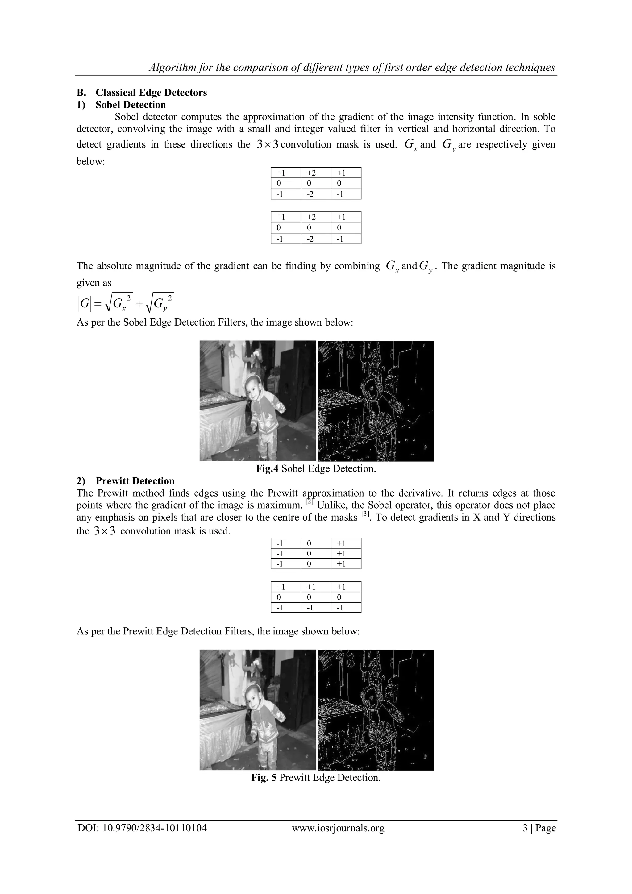 Algorithm for the comparison of different types of first order edge detection techniques
DOI: 10.9790/2834-10110104 www.iosrjournals.org 3 | Page
B. Classical Edge Detectors
1) Sobel Detection
Sobel detector computes the approximation of the gradient of the image intensity function. In soble
detector, convolving the image with a small and integer valued filter in vertical and horizontal direction. To
detect gradients in these directions the 33 convolution mask is used. xG and yG are respectively given
below:
+1 +2 +1
0 0 0
-1 -2 -1
+1 +2 +1
0 0 0
-1 -2 -1
The absolute magnitude of the gradient can be finding by combining xG and yG . The gradient magnitude is
given as
22
yx GGG 
As per the Sobel Edge Detection Filters, the image shown below:
Fig.4 Sobel Edge Detection.
2) Prewitt Detection
The Prewitt method finds edges using the Prewitt approximation to the derivative. It returns edges at those
points where the gradient of the image is maximum. [2]
Unlike, the Sobel operator, this operator does not place
any emphasis on pixels that are closer to the centre of the masks [3]
. To detect gradients in X and Y directions
the 33 convolution mask is used.
-1 0 +1
-1 0 +1
-1 0 +1
+1 +1 +1
0 0 0
-1 -1 -1
As per the Prewitt Edge Detection Filters, the image shown below:
Fig. 5 Prewitt Edge Detection.
 