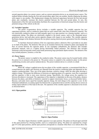 Electricity through train
DOI: 10.9790/1676-10110106 www.iosrjournals.org 4 | Page
second capacitor plates via a power source, such as a power generation device or an external power source. The
method further includes biasing the first and second plates apart from one another, thereby displacing the plates
with respect to one another. This displacement changes the electrical capacitance between the first and second
plates and, resultantly, increases the electric potential between the first and second plates. In turn, this
displacement of the first and second plates facilitates the co-generation of electrical energy from the kinetic and
potential energy of the vehicle on the rail.
4.2. Variable Capacitor
The power co-generation device includes a variable capacitor. The variable capacitor has two
capacitance portions, such as conductive plates that are each coated with a thin film of dielectric material. The
two electrically conductive plates are held mutually apart in an open position via a biasing member, such as a
compression spring. The plates are electrically coupled to the power source, such as the illustrated power
generation device, and each plate carries opposite charges with respect to one another. The variable capacitor
facilitates changes in the distance between the two plates causing electrical power generation from this changing
distance.
To facilitate electrical isolation of the two capacitance plates a dielectric film is provided on one plate
or on both of the plates. The dielectric film acts as an insulator between the conductive plates and impedes the
flow of current between the capacitor plates. In one exemplary embodiment, the dielectric film includes
polyimide material, such as a kapton having functionally linked polymers. The dielectric film includes
aluminum oxide having polar metal oxide bonds possessing large permanent dipole moment. The dielectric film
may include polymers, ceramics, or the like
4.3. Power Source
The power source is coupled to the conductive plate. The power source may be located locally within
the power tie or external to the power tie. The power source is coupled to the conductive plate via the power
conditioning circuitry and a power isolation device. The power isolation device is a switch or a diode
4.4. Operation
When DC voltage is applied across the two plates of the variable capacitor, a concentrated field flux is
created between the plates and electrons are liberated from the positive conducting plate and deposited on the
negative conducting plate. Thus, one of the plates develops a positive charge, while the other plate develops a
negative charge. The greater the difference of electrons on opposing plates of a capacitor, more flux is generated
and the capacitor is able to store more electrical energy. Specifically, the voltage across the capacitor (i.e.
between the plates) is increased. The capacitance of the capacitor is dependent on the area of the plates, distance
between the plates, and ability of dielectric material to support electrostatic forces, as discussed further below.
Because, each plate stores equal but mutually opposite charge, the total charge in the capacitor is zero. In the
illustrated embodiment, an analog signal line between the co-generation device and the sensing device carries an
analog signal indicative of the load on the rails. The operation of the variable capacitor is discussed in two levels
as discussed below:
4.4.1. Open position
Fig4.4.1. Open Position
The above figure illustrates variable capacitor in an open position. The plates are biased apart and held
in this open position by a biasing member, such as a compression spring. The plates are separated by a larger
gap "d" in the open position, and the open position corresponds to a situation when there is no vehicle above the
 