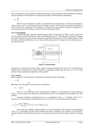 Electricity through train
DOI: 10.9790/1676-10110106 www.iosrjournals.org 5 | Page
rails. The capacitance of the capacitor is directly proportional to the electrostatic force field between the plates,
and the capacitance of the capacitor is calculated in accordance with the following relationship:
Where C is the capacitance in farads, ε is the permittivity of the dielectric, A is the area of the plate in
square meters, and "d" is the distance between the plates in meters. From the above mentioned relationship, it
can be seen that the capacitance of the capacitor is reduced in the open position, because the capacitance is
inversely proportional to the distance or gap "d" between the capacitor plates.
4.4.2. Closed position
The BELOW figure illustrates variable capacitor held in a closed position. When a vehicle is above the
rails, the plates are biased towards each other, thus reducing the gap "d". This reduction in the gap "d" changes
the distance between the plates and also changes the capacitance characteristics of the variable capacitor. From
the above mentioned relationship, it can be seen that the capacitance of the capacitor in the closed position is
increased due to the
Fig4.4.2. Closed Position
reduced gap "d" between the capacitor plates. Indeed, in the closed position, the value of "d" is effectively the
thickness of the dielectric film, and this thickness is significantly smaller than the value of "d" in the open
position. Thus, decreasing the capacitance of the capacitor
4.4.3. Analysis
(i) The capacitance of the capacitor is calculated in accordance with the relationship:
(1)
(ii)Voltage across the plates in open position is calculated as:
(2)
Where Cc is the capacitance in the closed position in farads, Co is the capacitance in open position in
farads, Vc is the voltage across the plates in closed position, and Vo is the voltage across the plates in the open
position.
Consider, let dielectric permittivity k=2.5, ε0=8.55 picofarads/m, ε=kε0=2.2×10
-11
farads/m, A=0.1 m2
, t=1
micron (10-6
m) is the thickness of the dielectric layer, d=1 mm (10-3
m) is the space between the plates.
Thus, when the exemplary variable capacitor is in the closed position, the capacitor has a capacitance
value of 2.2 microfarads, and the distance between the plates is defined by the thickness of the dielectric
material. When the distance between the plates is increased, the capacitance of the variable capacitor is changed
to:
 