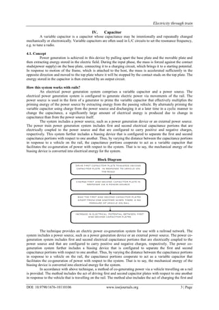Electricity through train
DOI: 10.9790/1676-10110106 www.iosrjournals.org 3 | Page
IV. Capacitor
A variable capacitor is a capacitor whose capacitance may be intentionally and repeatedly changed
mechanically or electronically. Variable capacitors are often used in L/C circuits to set the resonance frequency,
e.g. to tune a radio.
4.1. Concept
Power generation is achieved in this device by pulling apart the base plate and the movable plate and
then extracting energy stored in the electric field. During the input phase, the mass is forced against the contact
studs(power supply) on the base plate, connecting it to a charging circuit, which brings it to a starting potential.
In response to motion of the frame, which is attached to the host, the mass is accelerated sufficiently in the
opposite direction and moved to the top plate where it will be stopped by the contact studs on the top plate. The
energy stored in the capacitor is then extracted by an output circuit.
How this system works with rails?
An electrical power generation system comprises a variable capacitor and a power source. The
electrical power generation system is configured to generate electric power via movements of the rail. The
power source is used in the form of a generator to prime the variable capacitor that effectively multiplies the
priming energy of the power source by extracting energy from the passing vehicle. By alternately priming the
variable capacitor using charge from the power source and discharging it at a later time in a cyclic manner to
change the capacitance, a significantly large amount of electrical energy is produced due to change in
capacitance than from the power source itself.
The system includes a power source, such as a power generation device or an external power source.
The power train power generation system includes first and second electrical capacitance portions that are
electrically coupled to the power source and that are configured to carry positive and negative charges,
respectively. This system further includes a biasing device that is configured to separate the first and second
capacitance portions with respect to one another. Thus, by varying the distance between the capacitance portions
in response to a vehicle on the rail, the capacitance portions cooperate to act as a variable capacitor that
facilitates the co-generation of power with respect to the system. That is to say, the mechanical energy of the
biasing device is converted into electrical energy for the system.
Block Diagram
The technique provides an electric power co-generation system for use with a railroad network. The
system includes a power source, such as a power generation device or an external power source. The power co-
generation system includes first and second electrical capacitance portions that are electrically coupled to the
power source and that are configured to carry positive and negative charges, respectively. The power co-
generation system further includes a biasing device that is configured to separate the first and second
capacitance portions with respect to one another. Thus, by varying the distance between the capacitance portions
in response to a vehicle on the rail, the capacitance portions cooperate to act as a variable capacitor that
facilitates the co-generation of power with respect to the system. That is to say, the mechanical energy of the
biasing device is converted into electrical energy for the system.
In accordance with above technique, a method of co-generating power via a vehicle travelling on a rail
is provided. The method includes the act of driving first and second capacitor plates with respect to one another
in response to the vehicle that is travelling on the rail. The method also includes the act of charging the first and
 