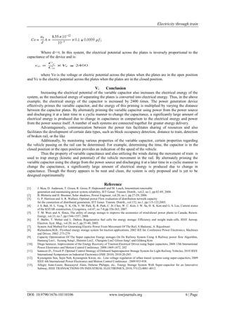 Electricity through train
DOI: 10.9790/1676-10110106 www.iosrjournals.org 6 | Page
Where d>>t. In this system, the electrical potential across the plates is inversely proportional to the
capacitance of the device and is:
where Vo is the voltage or electric potential across the plates when the plates are in the open position
and Vc is the electric potential across the plates when the plates are in the closed position.
V. Conclusion
Increasing the electrical potential of the variable capacitor also increases the electrical energy of the
system, as the mechanical energy of separating the plates is converted into electrical energy. Thus, in the above
example, the electrical energy of the capacitor is increased by 2400 times. The power generation device
effectively primes the variable capacitor, and the energy of this priming is multiplied by varying the distance
between the capacitor plates. By alternately priming the variable capacitor using power from the power source
and discharging it at a later time in a cyclic manner to change the capacitance, a significantly large amount of
electrical energy is produced due to change in capacitance in comparison to the electrical energy and power
from the power source itself. A number of such systems are connected together for greater energy delivery.
Advantageously, communication between the power ties facilitates sharing of resources and also
facilitates the development of certain data types, such as block occupancy detection, distance to train, detection
of broken rail, or the like
Additionally, by monitoring various properties of the variable capacitor, certain properties regarding
the vehicle passing on the rail can be determined. For example, determining the time, the capacitor is in the
closed position or the open position provides an indication of the speed of the vehicle.
Thus the property of variable capacitance and also utilizing the winds during the movement of train is
used to trap energy (kinetic and potential) of the vehicle movement in the rail. By alternately priming the
variable capacitor using the charge from the power source and discharging it at a later time in a cyclic manner to
change the capacitance, a significantly large amount of electrical energy is produced due to change in
capacitance. Though the theory appears to be neat and clean, the system is only proposed and is yet to be
designed experimentally
Reference
[1]. J. Skea, D. Anderson, T. Green, R. Gross, P. Heptonstall and M. Leach, Intermittent renewable
generation and maintaining power system reliability, IET Gener. Transm. Distrib., vol.2, no.1, pp.82-89, 2008.
[2]. B. Bletterie and H. Brunner, Solar shadows, Power Engineer, vol.20, no.1, pp.27-29, 2006.
[3]. G. P. Harrison and A. R. Wallace, Optimal power Flow evaluation of distribution network capacity
for the connection of distributed generation, IET Gener. Transm. Distrib., vol.152, no.1, pp.115-122,2005.
[4]. J. S. Bak, H. L. Yang, Y. K. Oh, Y. M. Park, K. R. Park, C. H. Choi, W. C. Kim, J. W. Sa, H. K. Kim and G. S. Lee, Current status
of the KSTAR construction, Cryogenics, vol.47, no.7-8,pp.356-363, 2007.
[5]. T. M. Weis and A. Ilinca, The utility of energy storage to improve the economics of wind-diesel power plants in Canada, Renew.
Energy, vol.33, no.7, pp.1544-1557, 2008.
[6]. F. Barbir, T. Molter and L. Dalton, Regenerative fuel cells for energy storage: Efficiency and weight trade-offs, IEEE Aerosp.
Electron. Syst. Mag., vol.20, no.5, pp.35-40, 2005.
[7]. System And Method For Generating Electric Power From Movement Of The Rail, S.Shaleene, A. Rajeshwari
[8]. Richardson,M.B.. Flywheel energy storage system for traction applications, 2002 IEE Int. Conference Power Electronics, Machines
and Drives. 2002:.275-279
[9]. Capacity Optimization Of The Super capacitor Energy storages On Dc Railway System Using A Railway power flow Algorithm,
Hansang Lee1, Jiyoung Song1, Hanmin Lee2, Changmu Lee2 Gilsoo Jang1 and Gildong Kim
[10]. Diego Iannuzzi. Improvement of the Energy Recovery of Traction Electrical Drives using Super capacitors, 2008 13th International
Power Electronics and Motion Control Conference. 2008:1469-1472. 202
[11]. Iannuzzi D., Tricoli P. Optimal Control Strategy of Onboard Supercapacitor Storage System for Light Railway Vehicles, 2010 IEEE
International Symposium on Industrial Electronics (ISIE 2010). 2010:20-285.
[12]. Kyoungmin Son, Sejin Noh, Kyoungmin Kwon, etc.. Line voltage regulation of urban transit systems using super-capacitors, 2009
IEEE 6th International Power Electronics and Motion Control Conference . 2009:933-938.
[13]. Allegre Anne-Laure, Bouscayrol Alain, Delarue Philippe, etc.. Energy Storage System With Super-capacitor for an Innovative
Subway, IEEE TRANSACTIONS ON INDUSTRIAL ELECTRONICS, 2010, 57(12):4001-4012.
 