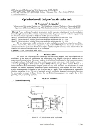 IOSR Journal of Mechanical and Civil Engineering (IOSR-JMCE)
e-ISSN: 2278-1684,p-ISSN: 2320-334X, Volume 10, Issue 2 (Nov. - Dec. 2013), PP 01-05
www.iosrjournals.org
www.iosrjournals.org 1 | Page
Optimized mould design of an Air cooler tank
M. Nagarjuna1
, E. Kavitha2
1
Department of Mechanical Engineering, P.V.P. Siddhartha Institute of Technology, Vijayawada, INDIA
2
Department of Mechanical Engineering, P.V.P. Siddhartha Institute of Technology, Vijayawada, INDIA
Abstract: Proper modeling of mould for an air cooler tank is necessary to facilitate the ease for production
line and weight reduction of the complete component assembly. The present research work aims at performing
the structural analysis separately on 3 different models of moulds designed:
Model-1: Mould extracted from the Pro-E software manufacturing module (say Thickness =‘t’).
Model-2: Thickness reduced to half of the previous model for weight reduction. (t1= ½(t))
Model-3: Thickness reduced to half of the previous model for weight reduction. (t2= ¼(t)).
The aim of the present work is to study the variation in displacement and stress values between Model-
1, Model-2 and Model-3. This analysis is performed using FEM in ANSYS Software. The study is intended for
appropriate reduction of thickness there by reducing the weight of complete assembly, which in turn reduces the
complete cost of production of mould for an air cooler tank.
Keywords; ANSYS, Displacement, FEA, Stress
I. INTRODUCTION
Air coolers also called evaporative coolers are used for cooling purposes. They are different from air
conditioners in the sense air conditioners use refrigeration cycle principle whereas air coolers use the
evaporation of water principle. Air coolers work on the principle of heat loss during the evaporation process,
resulting in cooler air. Cooler tank is one of the most important parts in water coolers which store the water.
ANSYS is general-purpose finite element analysis (FEA) software package. Finite Element Analysis is a
numerical method of deconstructing a complex system into very small pieces (of user-designated size) called
elements. The software implements equations that govern the behaviour of these elements and solves them all;
creating a comprehensive explanation of how the system acts as a whole. These results then can be presented in
tabulated or graphical forms. This type of analysis is typically used for the design and optimization of a system
far too complex to analyze by hand. Systems that may fit into this category are too complex due to their
geometry, scale, or governing equations.
II. PROBLEM MODELING
2.1 Geometric Modeling
Figure 1: 2-D Specifications of the cooler tank
 