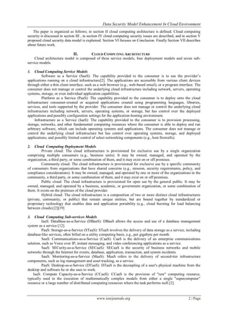 Data Security Model Enhancement In Cloud Environment
www.iosrjournals.org 2 | Page
The paper is organized as follows; in section II cloud computing architecture is defined. Cloud computing
security is discussed in section III , in section IV cloud computing security issues are described, and in section V
proposed cloud security data model is explained. Section VI focuses on Conclusion. Finally Section VII describes
about future work.
II. CLOUD COMPUTING ARCHITECTURE
Cloud architecture model is composed of three service models, four deployment models and seven sub-
service models.
1. Cloud Computing Service Models
Software as a Service (SaaS): The capability provided to the consumer is to use the provider’s
applications running on a cloud infrastructure[2]. The applications are accessible from various client devices
through either a thin client interface, such as a web browser (e.g., web-based email), or a program interface. The
consumer does not manage or control the underlying cloud infrastructure including network, servers, operating
systems, storage, or even individual application capabilities.
Platform as a Service (PaaS): The capability provided to the consumer is to deploy onto the cloud
infrastructure consumer-created or acquired applications created using programming languages, libraries,
services, and tools supported by the provider. The consumer does not manage or control the underlying cloud
infrastructure including network, servers, operating systems, or storage, but has control over the deployed
applications and possibly configuration settings for the application-hosting environment.
Infrastructure as a Service (IaaS): The capability provided to the consumer is to provision processing,
storage, networks, and other fundamental computing resources where the consumer is able to deploy and run
arbitrary software, which can include operating systems and applications. The consumer does not manage or
control the underlying cloud infrastructure but has control over operating systems, storage, and deployed
applications; and possibly limited control of select networking components (e.g., host firewalls).
2. Cloud Computing Deployment Models
Private cloud: The cloud infrastructure is provisioned for exclusive use by a single organization
comprising multiple consumers (e.g., business units). It may be owned, managed, and operated by the
organization, a third party, or some combination of them, and it may exist on or off premises.
Community cloud: The cloud infrastructure is provisioned for exclusive use by a specific community
of consumers from organizations that have shared concerns (e.g., mission, security requirements, policy, and
compliance considerations). It may be owned, managed, and operated by one or more of the organizations in the
community, a third party, or some combination of them, and it may exist on or off premises.
Public cloud: The cloud infrastructure is provisioned for open use by the general public. It may be
owned, managed, and operated by a business, academic, or government organization, or some combination of
them. It exists on the premises of the cloud provider.
Hybrid cloud: The cloud infrastructure is a composition of two or more distinct cloud infrastructures
(private, community, or public) that remain unique entities, but are bound together by standardized or
proprietary technology that enables data and application portability (e.g., cloud bursting for load balancing
between clouds).[2][19]
3. Cloud Computing Sub-services Models
IaaS: DataBase-as-a-Service (DBaaS): DBaaS allows the access and use of a database management
system as a service [12].
PaaS: Storage-as-a-Service (STaaS): STaaS involves the delivery of data storage as a service, including
database-like services, often billed on a utility computing basis, e.g., per gigabyte per month.
SaaS: Communications-as-a-Service (CaaS): CaaS is the delivery of an enterprise communications
solution, such as Voice over IP, instant messaging, and video conferencing applications as a service.
SaaS: SECurity-as-a-Service (SECaaS): SECaaS is the security of business networks and mobile
networks through the Internet for events, database, application, transaction, and system incidents.
SaaS: Monitoring-as-a-Service (MaaS): MaaS refers to the delivery of second-tier infrastructure
components, such as log management and asset tracking, as a service.
PaaS: Desktop-as-a-Service (DTaaS): DTaaS is the decoupling of a user's physical machine from the
desktop and software he or she uses to work.
IaaS: Compute Capacity-as-a-Service (CCaaS): CCaaS is the provision of "raw" computing resource,
typically used in the execution of mathematically complex models from either a single "supercomputer"
resource or a large number of distributed computing resources where the task performs well.[2]
 