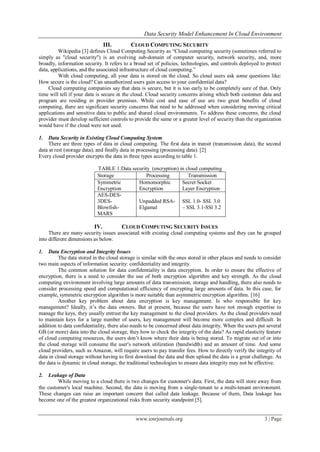 Data Security Model Enhancement In Cloud Environment
www.iosrjournals.org 3 | Page
III. CLOUD COMPUTING SECURITY
Wikipedia [3] defines Cloud Computing Security as “Cloud computing security (sometimes referred to
simply as "cloud security") is an evolving sub-domain of computer security, network security, and, more
broadly, information security. It refers to a broad set of policies, technologies, and controls deployed to protect
data, applications, and the associated infrastructure of cloud computing.”
With cloud computing, all your data is stored on the cloud. So cloud users ask some questions like:
How secure is the cloud? Can unauthorized users gain access to your confidential data?
Cloud computing companies say that data is secure, but it is too early to be completely sure of that. Only
time will tell if your data is secure in the cloud. Cloud security concerns arising which both customer data and
program are residing in provider premises. While cost and ease of use are two great benefits of cloud
computing, there are significant security concerns that need to be addressed when considering moving critical
applications and sensitive data to public and shared cloud environments. To address these concerns, the cloud
provider must develop sufficient controls to provide the same or a greater level of security than the organization
would have if the cloud were not used.
1. Data Security in Existing Cloud Computing System
There are three types of data in cloud computing. The first data in transit (transmission data), the second
data at rest (storage data), and finally data in processing (processing data). [2]
Every cloud provider encrypts the data in three types according to table 1.
TABLE 1:Data security (encryption) in cloud computing
Storage Processing Transmission
Symmetric
Encryption
Homomorphic
Encryption
Secret Socket
Layer Encryption
AES-DES-
3DES-
Blowfish-
MARS
Unpadded RSA-
Elgamal
SSL 1.0- SSL 3.0
– SSL 3.1-SSl 3.2
IV. CLOUD COMPUTING SECURITY ISSUES
There are many security issues associated with existing cloud computing systems and they can be grouped
into different dimensions as below.
1. Data Encryption and Integrity Issues
The data stored in the cloud storage is similar with the ones stored in other places and needs to consider
two main aspects of information security: confidentiality and integrity.
The common solution for data confidentiality is data encryption. In order to ensure the effective of
encryption, there is a need to consider the use of both encryption algorithm and key strength. As the cloud
computing environment involving large amounts of data transmission, storage and handling, there also needs to
consider processing speed and computational efficiency of encrypting large amounts of data. In this case, for
example, symmetric encryption algorithm is more suitable than asymmetric encryption algorithm. [16]
Another key problem about data encryption is key management. Is who responsible for key
management? Ideally, it’s the data owners. But at present, because the users have not enough expertise to
manage the keys, they usually entrust the key management to the cloud providers. As the cloud providers need
to maintain keys for a large number of users, key management will become more complex and difficult. In
addition to data confidentiality, there also needs to be concerned about data integrity. When the users put several
GB (or more) data into the cloud storage, they how to check the integrity of the data? As rapid elasticity feature
of cloud computing resources, the users don’t know where their data is being stored. To migrate out of or into
the cloud storage will consume the user's network utilization (bandwidth) and an amount of time. And some
cloud providers, such as Amazon, will require users to pay transfer fees. How to directly verify the integrity of
data in cloud storage without having to first download the data and then upload the data is a great challenge. As
the data is dynamic in cloud storage, the traditional technologies to ensure data integrity may not be effective.
2. Leakage of Data
While moving to a cloud there is two changes for customer's data. First, the data will store away from
the customer's local machine. Second, the data is moving from a single-tenant to a multi-tenant environment.
These changes can raise an important concern that called data leakage. Because of them, Data leakage has
become one of the greatest organizational risks from security standpoint [5].
 
