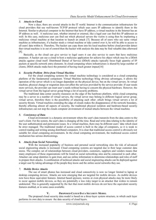 Data Security Model Enhancement In Cloud Environment
www.iosrjournals.org 4 | Page
3. Attacks in Cloud
Now a days, there are several attacks in the IT world. Internet is the communication infrastructure for
cloud providers that use well-known TCP/IP protocol which uses users IP addresses to identify them in the
Internet. Similar to physical computer in the Internet that have IP address, a virtual machine in the Internet has an
IP address as well. A malicious user, whether internal or external, like a legal user can find this IP addresses as
well. In this case, malicious user can find out which physical servers the victim is using then by implanting a
malicious virtual machine at that location to launch an attack [7]. Because all of users who use same virtual
machine as infrastructure, if a hacker steals a virtual machine or take control over it, he will be able to access to
all users' data within it. Therefore, The hacker can copy them into his local machine before cloud provider detect
that virtual machine is in out of control then the hacker with analysis the data may be find valuable data afterward
[8].
Basically, as the cloud can give service to legal users it can also service to users that have malicious
purposes. A hacker can use a cloud to host a malicious application for achieve his object which may be a DDoS
attacks against cloud itself. Distributed Denial of Service (DDoS) attacks typically focus high quantity of IP
packets at specific network entry elements. In cloud computing where infrastructure is shared by large number of
clients, DDoS attacks make have the potential of having much greater impact[14]
4. Security Problem Drive from Virtual Machine
For the cloud computing systems the virtual machine technology is considered as a cloud computing
platform of the fundamental component. Virtual Machine technology bring obvious advantages, it allows the
operation of the server which is no longer dependent on the physical device, but on the virtual servers. In virtual
machine, physical change or migration does not affect the services provided by the service provider. If user needs
more services, the provider can meet user’s needs without having to concern the physical hardware. However, the
virtual server from the logical server group brings a lot of security problems.
The traditional data center security measures on the edge of the hardware platform, while cloud computing
may be a server in a number of virtual servers, the virtual server may belong to different logical server group,
virtual server, therefore there is the possibility of attacking each other ,which brings virtual servers a lot of
security threats. Virtual machine extending the edge of clouds makes the disappearance of the network boundary,
thereby affecting almost all aspects of security, the traditional physical isolation and hardware-based security
infrastructure can not stop the clouds computer environment of mutual attacks between the virtual machine.
5. Consistency of Data
Cloud environment is a dynamic environment where the user's data transmits from the data centre to the
user's client. For the system, the user's data is changing all the time. Read and write data relating to the identity of
the user authentication and permission issues. In a virtual machine, there may be different users’ data which must
be strict managed. The traditional model of access control is built in the edge of computers, so it is weak to
control reading and writing among distributed computers. It is clear that traditional access control is obviously not
suitable for cloud computing environments. In the cloud computing environment, the traditional access control
mechanism has serious shortcomings.
6. Attacks from Social Networking
With the increased popularity of business and personal social networking sites the risk of advanced
social engineering attacks is increased. Cloud computing systems are targeted due to their large customer data
stores. The complex set of relationships between cloud providers, customers, suppliers and vendors means that
many employees of these organizations will be listed on social networking sites and be connected to each other.
Attacker can setup identities to gain trust, and use online information to determine relationships and roles of staff
to prepare their attacks. A combination of technical attacks and social engineering attacks can be deployed against
a target user by taking advantage of the people they know and the online social networks they use.
7. Mobile Device Attacks
The use of smart phones has increased and cloud connectivity is now no longer limited to laptop or
desktop computing devices. Attacks are now emerging that are targeted for mobile devices .As mobile devices
now have these equivalent features .Internet based spyware, worms or even physical attacks may be more likely
to occur against mobile devices, as they are potentially a less risky target to an attacker that wishes to remain
undetected. This is generally supported by the fact that most mobile devices do not have the equivalent security
features enabled, or in some cases available.
V. PROPOSED CLOUD DATA SECURITY MODEL
The proposed cloud security data model is based on a three-layer system structure, in which each layer
performs its own duty to ensure the data security of cloud layers.
 
