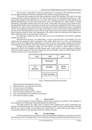 Data Security Model Enhancement In Cloud Environment
www.iosrjournals.org 5 | Page
The first layer is responsible for cloud user authentication. It is designed as OTP authentication module
and uses digital certificates issued by the appropriate users and also manage user permissions.
The second layer manages the user's data encryption by using AES algorithm [10], which is the most
secured and faster encryption algorithm [2]. For sensitive data such as one’s personal information( ex. credit
card number) should be encrypted and sent to the cloud .Data integrity is provided by using algorithms like
MD5[4] and RSA[6][18]. For non-sensitive data such as one’s local information (ex. address details), it should
protected by using digital signatures and sent to the cloud. It also protects the privacy of users based on fine-
grained attribute based access control policies through access control policy algorithms [9] [20].Access control
mechanisms are tools to ensure authorized user can access and to prevent unauthorized access to information
systems. Such mechanisms should cover all stages in the lifecycle of user access, from the initial registration of
new users to the final de-registration of users who no longer require access to information systems and services.
Special attention should be given, where appropriate, to the need to control the allocation of privileged access
rights, which allow users to override system controls [14].
The third layer supports the faster user data recovery by using Byzantine fault tolerance algorithm
methods [11] [17] [13].
With three-level structure, user authentication is used to ensure that data is not tampered. The user
authenticated can manage the data by operations: Add, modify, delete and so on. If the user authentication
system is deceived by illegal means, and malign user enters the system, file encryption and privacy protection
can provide this level of defense. In this layer user data is encrypted, even if the key was the illegally accessed,
Through privacy protection, malign user will still be not unable to obtain effective access to
information, which is very important to protect business users’ trade secrets in cloud computing environment.
Finally, the rapid restoration of files layer, through fast recovery algorithm, makes user data be able to get the
maximum recovery even in case of damage. [15]
Figure 1.Proposed cloud data security model
Main advantages of the proposed system are
 Highly expressive, fine grained access policies.
 Private user keys with attributes.
 Encrypted files for trusted storage.
 Files can encrypt under policy over attributes.
 Files can be decrypted only if attributes satisfy policy.
 Fault Tolerance System is added.
VI. CONCLUSION
As the development of cloud computing, security issue has become a top priority. The challenges in
privacy protection are sharing data while protecting personal information.
This paper discusses the safety issues of present cloud computing data security mechanisms and
proposes an enhanced data security model for cloud computing to ensure security in each cloud layers. With the
help this new security model, we can improve the security flaws of existing data security model in cloud
environment and there by ensuring the data security in cloud environment
VII. FUTURE WORK
For data security and privacy protection issues, the fundamental challenges are separation of sensitive
data and access control. Proposed model can be enriched by faster data encryption techniques and data recovery
 